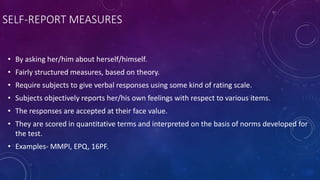 SELF-REPORT MEASURES
• By asking her/him about herself/himself.
• Fairly structured measures, based on theory.
• Require subjects to give verbal responses using some kind of rating scale.
• Subjects objectively reports her/his own feelings with respect to various items.
• The responses are accepted at their face value.
• They are scored in quantitative terms and interpreted on the basis of norms developed for
the test.
• Examples- MMPI, EPQ, 16PF.
 