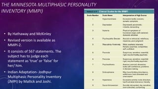 THE MINNESOTA MULTIPHASIC PERSONALITY
INVENTORY (MMPI)
• By Hathaway and McKinley
• Revised version is available as
MMPI-2.
• It consists of 567 statements. The
subject has to judge each
statement as ‘true’ or ‘false’ for
her/ him.
• Indian Adaptation- Jodhpur
Multiphasic Personality Inventory
(JMPI) by Mallick and Joshi.
 