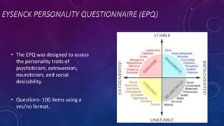 EYSENCK PERSONALITY QUESTIONNAIRE (EPQ)
• The EPQ was designed to assess
the personality traits of
psychoticism, extraversion,
neuroticism, and social
desirability.
• Questions- 100 items using a
yes/no format.
 