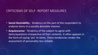 CRITICISMS OF SELF- REPORT MEASURES
• Social Desirability - Tendency on the part of the respondent to
endorse items in a socially desirable manner.
• Acquiescence - Tendency of the subject to agree with
items/questions irrespective of their contents. It often appears in
the form of saying ‘yes’ to items. These tendencies render the
assessment of personality less reliable.
 