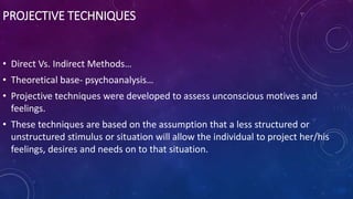 PROJECTIVE TECHNIQUES
• Direct Vs. Indirect Methods…
• Theoretical base- psychoanalysis…
• Projective techniques were developed to assess unconscious motives and
feelings.
• These techniques are based on the assumption that a less structured or
unstructured stimulus or situation will allow the individual to project her/his
feelings, desires and needs on to that situation.
 