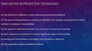 SIMILARITIES IN PROJECTIVE TECHNIQUES
(1) The stimuli are relatively or fully unstructured and poorly defined.
(2) The person being assessed is usually not told about the purpose of assessment and the
method of scoring an interpretation.
(3) The person is informed that there are no correct or incorrect responses.
(4) Each response is considered to reveal a significant aspect of personality.
(5) Scoring and interpretation are lengthy and sometimes subjective.
(6) They generally require qualitative analyses
 