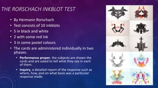 THE RORSCHACH INKBLOT TEST
• By Hermann Rorschach
• Test consists of 10 inkblots
• 5 in black and white
• 2 with some red ink
• 3 in some pastel colours
• The cards are administered individually in two
phases:
• Performance proper, the subjects are shown the
cards and are asked to tell what they see in each
of them.
• Inquiry, a detailed report of the response such as
where, how, and on what basis was a particular
response made.
 