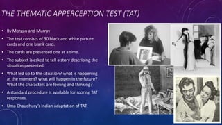 THE THEMATIC APPERCEPTION TEST (TAT)
• By Morgan and Murray
• The test consists of 30 black and white picture
cards and one blank card.
• The cards are presented one at a time.
• The subject is asked to tell a story describing the
situation presented.
• What led up to the situation? what is happening
at the moment? what will happen in the future?
What the characters are feeling and thinking?
• A standard procedure is available for scoring TAT
responses.
• Uma Chaudhury’s Indian adaptation of TAT.
 