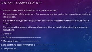 SENTENCE COMPLETION TEST
• This test makes use of a number of incomplete sentences.
• The starting part of the sentence is first presented and the subject has to provide an ending to
the sentence.
• It is held that the type of endings used by the subjects reflect their attitudes, motivation and
conflicts.
• The test provides subjects with several opportunities to reveal their underlying unconscious
motivations.
• Examples:
1.My father——————————————
2. My greatest fear is —————————
3. The best thing about my mother is ——————————
4. I am proud of ————————————————————
 