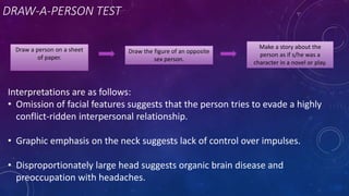 DRAW-A-PERSON TEST
Draw a person on a sheet
of paper.
Draw the figure of an opposite
sex person.
Make a story about the
person as if s/he was a
character in a novel or play.
Interpretations are as follows:
• Omission of facial features suggests that the person tries to evade a highly
conflict-ridden interpersonal relationship.
• Graphic emphasis on the neck suggests lack of control over impulses.
• Disproportionately large head suggests organic brain disease and
preoccupation with headaches.
 