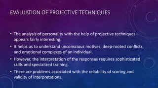 EVALUATION OF PROJECTIVE TECHNIQUES
• The analysis of personality with the help of projective techniques
appears fairly interesting.
• It helps us to understand unconscious motives, deep-rooted conflicts,
and emotional complexes of an individual.
• However, the interpretation of the responses requires sophisticated
skills and specialized training.
• There are problems associated with the reliability of scoring and
validity of interpretations.
 