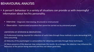 BEHAVIOURAL ANALYSIS
• A person’s behaviour in a variety of situations can provide us with meaningful
information about her/his personality.
• Interview - Diagnostic interviewing, Structured vs Unstructured
• Observation - Sophisticated procedure that cannot be carried out by untrained people
LIMITATIONS OF INTERVIEW & OBSERVATIONS:
(1) Professional training required for collection of useful data through these methods is quite demanding and
time consuming.
(2) Maturity of the psychologist is a precondition for obtaining valid data through these techniques.
(3) Mere presence of the observer may contaminate the results. As a stranger, the observer may influence the
behaviour of the person being observed and thus not obtain good data.
 