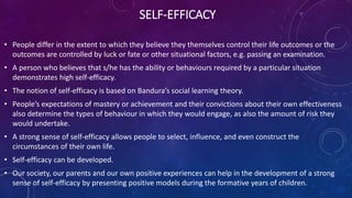 SELF-EFFICACY
• People differ in the extent to which they believe they themselves control their life outcomes or the
outcomes are controlled by luck or fate or other situational factors, e.g. passing an examination.
• A person who believes that s/he has the ability or behaviours required by a particular situation
demonstrates high self-efficacy.
• The notion of self-efficacy is based on Bandura’s social learning theory.
• People’s expectations of mastery or achievement and their convictions about their own effectiveness
also determine the types of behaviour in which they would engage, as also the amount of risk they
would undertake.
• A strong sense of self-efficacy allows people to select, influence, and even construct the
circumstances of their own life.
• Self-efficacy can be developed.
• Our society, our parents and our own positive experiences can help in the development of a strong
sense of self-efficacy by presenting positive models during the formative years of children.
 