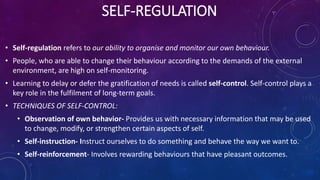 SELF-REGULATION
• Self-regulation refers to our ability to organise and monitor our own behaviour.
• People, who are able to change their behaviour according to the demands of the external
environment, are high on self-monitoring.
• Learning to delay or defer the gratification of needs is called self-control. Self-control plays a
key role in the fulfilment of long-term goals.
• TECHNIQUES OF SELF-CONTROL:
• Observation of own behavior- Provides us with necessary information that may be used
to change, modify, or strengthen certain aspects of self.
• Self-instruction- Instruct ourselves to do something and behave the way we want to.
• Self-reinforcement- Involves rewarding behaviours that have pleasant outcomes.
 