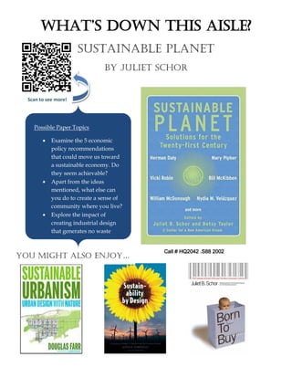 Scan to see more!
What’s DoWn this aisle?
Sustainable Planet
By Juliet Schor
Possible Paper Topics
 Examine the 5 economic
policy recommendations
that could move us toward
a sustainable economy. Do
they seem achievable?
 Apart from the ideas
mentioned, what else can
you do to create a sense of
community where you live?
 Explore the impact of
creating industrial design
that generates no waste
You might also enjoY…
Call # HQ2042 .S88 2002
 