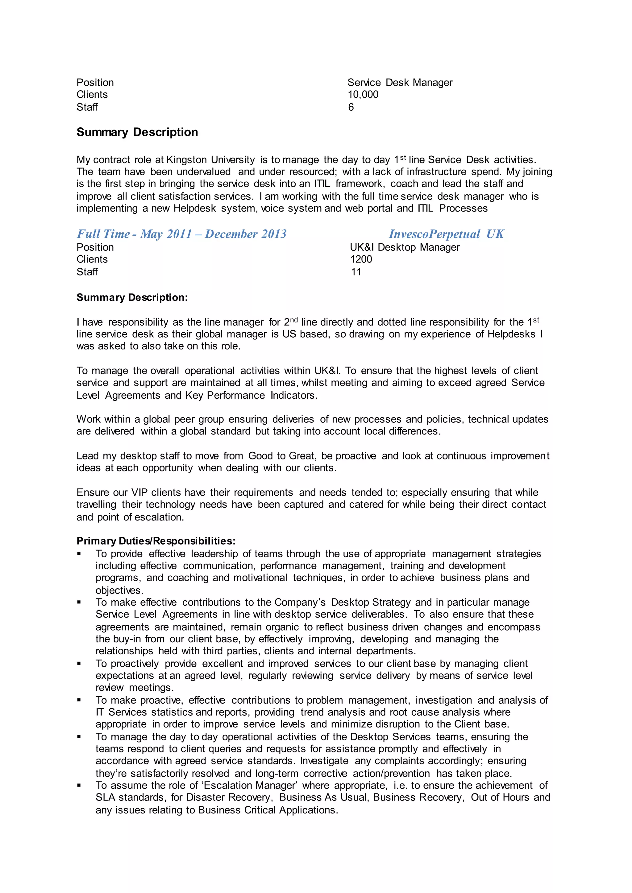 Position Service Desk Manager
Clients 10,000
Staff 6
Summary Description
My contract role at Kingston University is to manage the day to day 1st line Service Desk activities.
The team have been undervalued and under resourced; with a lack of infrastructure spend. My joining
is the first step in bringing the service desk into an ITIL framework, coach and lead the staff and
improve all client satisfaction services. I am working with the full time service desk manager who is
implementing a new Helpdesk system, voice system and web portal and ITIL Processes
Full Time - May 2011 – December 2013 InvescoPerpetual UK
Position UK&I Desktop Manager
Clients 1200
Staff 11
Summary Description:
I have responsibility as the line manager for 2nd line directly and dotted line responsibility for the 1st
line service desk as their global manager is US based, so drawing on my experience of Helpdesks I
was asked to also take on this role.
To manage the overall operational activities within UK&I. To ensure that the highest levels of client
service and support are maintained at all times, whilst meeting and aiming to exceed agreed Service
Level Agreements and Key Performance Indicators.
Work within a global peer group ensuring deliveries of new processes and policies, technical updates
are delivered within a global standard but taking into account local differences.
Lead my desktop staff to move from Good to Great, be proactive and look at continuous improvement
ideas at each opportunity when dealing with our clients.
Ensure our VIP clients have their requirements and needs tended to; especially ensuring that while
travelling their technology needs have been captured and catered for while being their direct contact
and point of escalation.
Primary Duties/Responsibilities:
 To provide effective leadership of teams through the use of appropriate management strategies
including effective communication, performance management, training and development
programs, and coaching and motivational techniques, in order to achieve business plans and
objectives.
 To make effective contributions to the Company’s Desktop Strategy and in particular manage
Service Level Agreements in line with desktop service deliverables. To also ensure that these
agreements are maintained, remain organic to reflect business driven changes and encompass
the buy-in from our client base, by effectively improving, developing and managing the
relationships held with third parties, clients and internal departments.
 To proactively provide excellent and improved services to our client base by managing client
expectations at an agreed level, regularly reviewing service delivery by means of service level
review meetings.
 To make proactive, effective contributions to problem management, investigation and analysis of
IT Services statistics and reports, providing trend analysis and root cause analysis where
appropriate in order to improve service levels and minimize disruption to the Client base.
 To manage the day to day operational activities of the Desktop Services teams, ensuring the
teams respond to client queries and requests for assistance promptly and effectively in
accordance with agreed service standards. Investigate any complaints accordingly; ensuring
they’re satisfactorily resolved and long-term corrective action/prevention has taken place.
 To assume the role of ‘Escalation Manager’ where appropriate, i.e. to ensure the achievement of
SLA standards, for Disaster Recovery, Business As Usual, Business Recovery, Out of Hours and
any issues relating to Business Critical Applications.
 