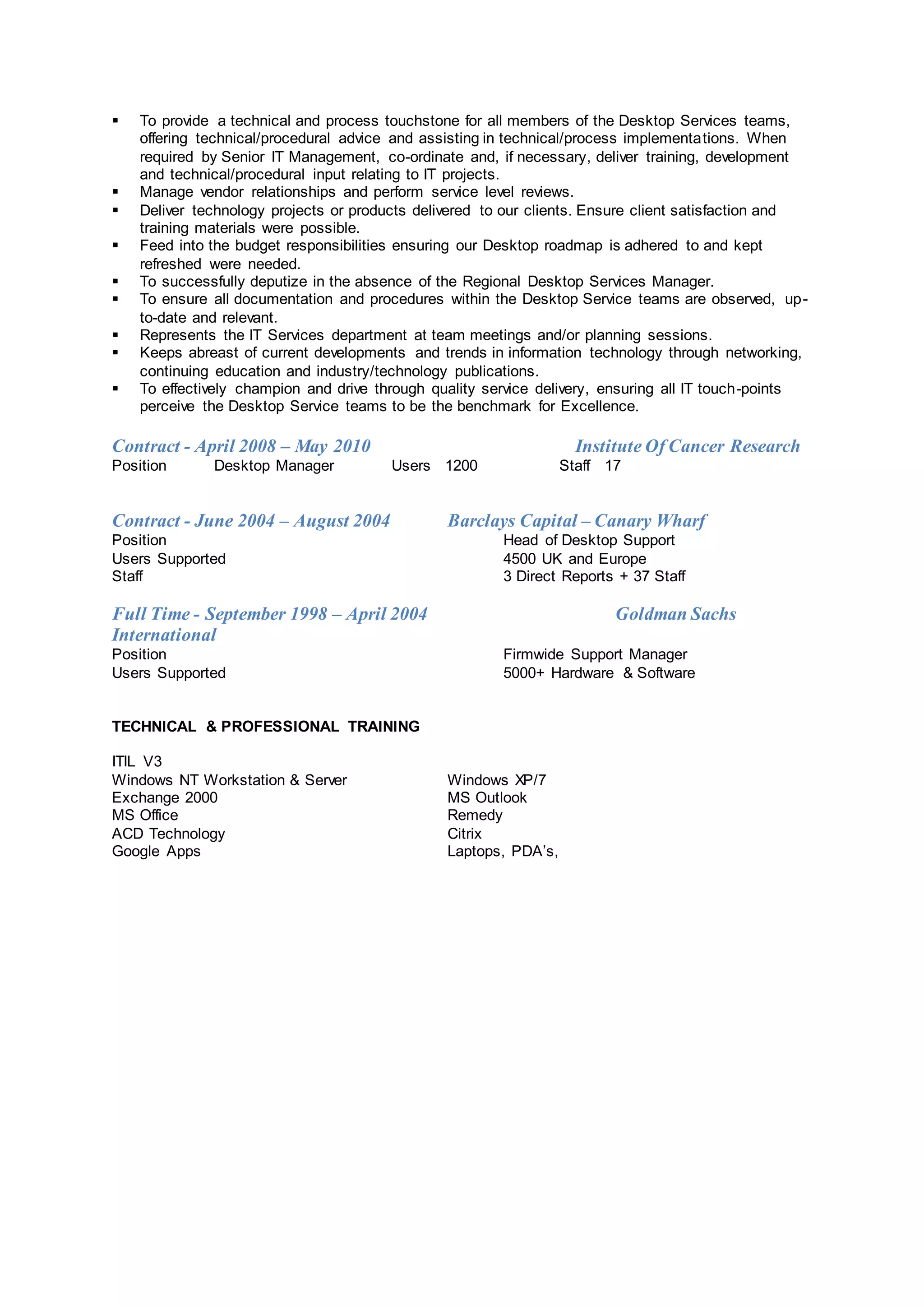  To provide a technical and process touchstone for all members of the Desktop Services teams,
offering technical/procedural advice and assisting in technical/process implementations. When
required by Senior IT Management, co-ordinate and, if necessary, deliver training, development
and technical/procedural input relating to IT projects.
 Manage vendor relationships and perform service level reviews.
 Deliver technology projects or products delivered to our clients. Ensure client satisfaction and
training materials were possible.
 Feed into the budget responsibilities ensuring our Desktop roadmap is adhered to and kept
refreshed were needed.
 To successfully deputize in the absence of the Regional Desktop Services Manager.
 To ensure all documentation and procedures within the Desktop Service teams are observed, up-
to-date and relevant.
 Represents the IT Services department at team meetings and/or planning sessions.
 Keeps abreast of current developments and trends in information technology through networking,
continuing education and industry/technology publications.
 To effectively champion and drive through quality service delivery, ensuring all IT touch-points
perceive the Desktop Service teams to be the benchmark for Excellence.
Contract - April 2008 – May 2010 Institute Of Cancer Research
Position Desktop Manager Users 1200 Staff 17
Contract - June 2004 – August 2004 Barclays Capital – Canary Wharf
Position Head of Desktop Support
Users Supported 4500 UK and Europe
Staff 3 Direct Reports + 37 Staff
Full Time - September 1998 – April 2004 Goldman Sachs
International
Position Firmwide Support Manager
Users Supported 5000+ Hardware & Software
TECHNICAL & PROFESSIONAL TRAINING
ITIL V3
Windows NT Workstation & Server Windows XP/7
Exchange 2000 MS Outlook
MS Office Remedy
ACD Technology Citrix
Google Apps Laptops, PDA’s,
 