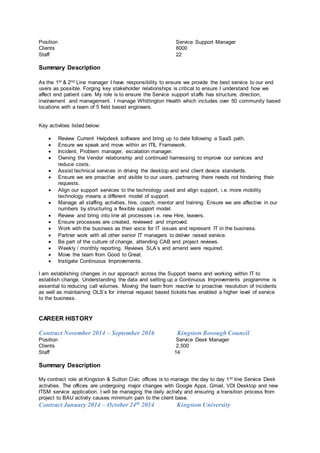 Position Service Support Manager
Clients 6000
Staff 22
Summary Description
As the 1st & 2nd Line manager I have responsibility to ensure we provide the best service to our end
users as possible. Forging key stakeholder relationships is critical to ensure I understand how we
affect end patient care. My role is to ensure the Service support staffs has structure, direction,
involvement and management. I manage Whittington Health which includes over 50 community based
locations with a team of 5 field based engineers.
Key activities listed below:
 Review Current Helpdesk software and bring up to date following a SaaS path.
 Ensure we speak and move within an ITIL Framework.
 Incident, Problem manager, escalation manager.
 Owning the Vendor relationship and continued harnessing to improve our services and
reduce costs.
 Assist technical services in driving the desktop and end client device standards.
 Ensure we are proactive and visible to our users, partnering there needs not hindering their
requests.
 Align our support services to the technology used and align support, i.e. more mobility
technology means a different model of support.
 Manage all staffing activities, hire, coach, mentor and training. Ensure we are affective in our
numbers by structuring a flexible support model.
 Review and bring into line all processes i.e. new Hire, leavers.
 Ensure processes are created, reviewed and improved.
 Work with the business as their voice for IT issues and represent IT in the business.
 Partner work with all other senior IT managers to deliver raised service.
 Be part of the culture of change, attending CAB and project reviews.
 Weekly / monthly reporting. Reviews SLA’s and amend were required.
 Move the team from Good to Great.
 Instigate Continuous Improvements.
I am establishing changes in our approach across the Support teams and working within IT to
establish change. Understanding the data and setting up a Continuous Improvements programme is
essential to reducing call volumes. Moving the team from reactive to proactive resolution of incidents
as well as maintaining OLS’s for internal request based tickets has enabled a higher level of service
to the business.
CAREER HISTORY
Contract November 2014 – September 2016 Kingston Borough Council
Position Service Desk Manager
Clients 2,500
Staff 14
Summary Description
My contract role at Kingston & Sutton Civic offices is to manage the day to day 1st line Service Desk
activities. The offices are undergoing major changes with Google Apps, Gmail, VDI Desktop and new
ITSM service application. I will be managing the daily activity and ensuring a transition process from
project to BAU activity causes minimum pain to the client base.
Contract January 2014 – October 24th 2014 Kingston University
 