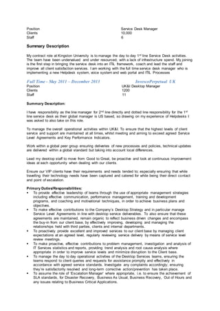 Position Service Desk Manager
Clients 10,000
Staff 6
Summary Description
My contract role at Kingston University is to manage the day to day 1st line Service Desk activities.
The team have been undervalued and under resourced; with a lack of infrastructure spend. My joining
is the first step in bringing the service desk into an ITIL framework, coach and lead the staff and
improve all client satisfaction services. I am working with the full time service desk manager who is
implementing a new Helpdesk system, voice system and web portal and ITIL Processes
Full Time - May 2011 – December 2013 InvescoPerpetual UK
Position UK&I Desktop Manager
Clients 1200
Staff 11
Summary Description:
I have responsibility as the line manager for 2nd line directly and dotted line responsibility for the 1st
line service desk as their global manager is US based, so drawing on my experience of Helpdesks I
was asked to also take on this role.
To manage the overall operational activities within UK&I. To ensure that the highest levels of client
service and support are maintained at all times, whilst meeting and aiming to exceed agreed Service
Level Agreements and Key Performance Indicators.
Work within a global peer group ensuring deliveries of new processes and policies, technical updates
are delivered within a global standard but taking into account local differences.
Lead my desktop staff to move from Good to Great, be proactive and look at continuous improvement
ideas at each opportunity when dealing with our clients.
Ensure our VIP clients have their requirements and needs tended to; especially ensuring that while
travelling their technology needs have been captured and catered for while being their direct contact
and point of escalation.
Primary Duties/Responsibilities:
 To provide effective leadership of teams through the use of appropriate management strategies
including effective communication, performance management, training and development
programs, and coaching and motivational techniques, in order to achieve business plans and
objectives.
 To make effective contributions to the Company’s Desktop Strategy and in particular manage
Service Level Agreements in line with desktop service deliverables. To also ensure that these
agreements are maintained, remain organic to reflect business driven changes and encompass
the buy-in from our client base, by effectively improving, developing and managing the
relationships held with third parties, clients and internal departments.
 To proactively provide excellent and improved services to our client base by managing client
expectations at an agreed level, regularly reviewing service delivery by means of service level
review meetings.
 To make proactive, effective contributions to problem management, investigation and analysis of
IT Services statistics and reports, providing trend analysis and root cause analysis where
appropriate in order to improve service levels and minimize disruption to the Client base.
 To manage the day to day operational activities of the Desktop Services teams, ensuring the
teams respond to client queries and requests for assistance promptly and effectively in
accordance with agreed service standards. Investigate any complaints accordingly; ensuring
they’re satisfactorily resolved and long-term corrective action/prevention has taken place.
 To assume the role of ‘Escalation Manager’ where appropriate, i.e. to ensure the achievement of
SLA standards, for Disaster Recovery, Business As Usual, Business Recovery, Out of Hours and
any issues relating to Business Critical Applications.
 