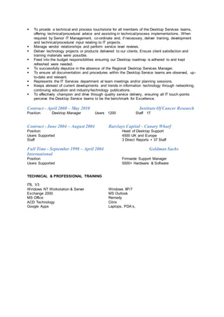  To provide a technical and process touchstone for all members of the Desktop Services teams,
offering technical/procedural advice and assisting in technical/process implementations. When
required by Senior IT Management, co-ordinate and, if necessary, deliver training, development
and technical/procedural input relating to IT projects.
 Manage vendor relationships and perform service level reviews.
 Deliver technology projects or products delivered to our clients. Ensure client satisfaction and
training materials were possible.
 Feed into the budget responsibilities ensuring our Desktop roadmap is adhered to and kept
refreshed were needed.
 To successfully deputize in the absence of the Regional Desktop Services Manager.
 To ensure all documentation and procedures within the Desktop Service teams are observed, up-
to-date and relevant.
 Represents the IT Services department at team meetings and/or planning sessions.
 Keeps abreast of current developments and trends in information technology through networking,
continuing education and industry/technology publications.
 To effectively champion and drive through quality service delivery, ensuring all IT touch-points
perceive the Desktop Service teams to be the benchmark for Excellence.
Contract - April 2008 – May 2010 Institute Of Cancer Research
Position Desktop Manager Users 1200 Staff 17
Contract - June 2004 – August 2004 Barclays Capital – Canary Wharf
Position Head of Desktop Support
Users Supported 4500 UK and Europe
Staff 3 Direct Reports + 37 Staff
Full Time - September 1998 – April 2004 Goldman Sachs
International
Position Firmwide Support Manager
Users Supported 5000+ Hardware & Software
TECHNICAL & PROFESSIONAL TRAINING
ITIL V3
Windows NT Workstation & Server Windows XP/7
Exchange 2000 MS Outlook
MS Office Remedy
ACD Technology Citrix
Google Apps Laptops, PDA’s,
 