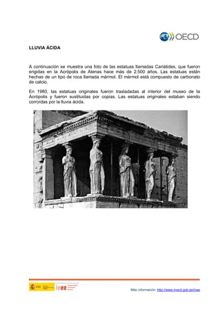 LLUVIA ÁCIDA

A continuación se muestra una foto de las estatuas llamadas Cariátides, que fueron
erigidas en la Acrópolis de Atenas hace más de 2.500 años. Las estatuas están
hechas de un tipo de roca llamada mármol. El mármol está compuesto de carbonato
de calcio.
En 1980, las estatuas originales fueron trasladadas al interior del museo de la
Acrópolis y fueron sustituidas por copias. Las estatuas originales estaban siendo
corroídas por la lluvia ácida.

1

Más información: http://www.mecd.gob.es/inee

 