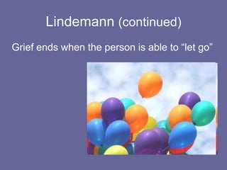 Freud on Grief(continued)Grief serves the function of freeing the ego from the attachment to the deceased When the work of mourning is completed the ego becomes free and uninhibited againThe severing of the bond frees the libidinal energy allowing the person to form new bonds
