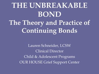THE UNBREAKABLE BONDThe Theory and Practice of Continuing Bonds Lauren Schneider, LCSW Clinical Director   Child & Adolescent Programs   OUR HOUSE Grief Support Center 