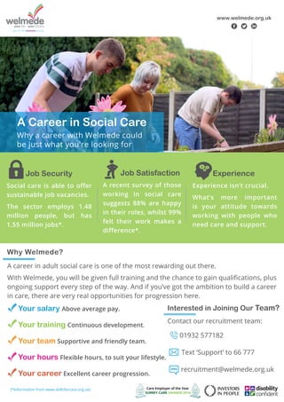 Job Security
Social care is able to offer
sustainable job vacancies.
The sector employs 1.48
million people, but has
1.55 million jobs*.
Job Satisfaction
A recent survey of those
working in social care
suggests 88% are happy
in their roles, whilst 99%
felt their work makes a
difference*.
Experience
Experience isn’t crucial.
What’s more important
is your attitude towards
working with people who
need care and support.
www.welmede.org.uk
f t l
A career in adult social care is one of the most rewarding out there.
With Welmede, you will be given full training and the chance to gain qualifications, plus
ongoing support every step of the way. And if you’ve got the ambition to build a career
in care, there are very real opportunities for progression here.
Why Welmede?
	 Your salary Above average pay.
	 Your training Continuous development.
	 Your team Supportive and friendly team.
	 Your hours Flexible hours, to suit your lifestyle.
	 Your career Excellent career progression.
Contact our recruitment team:
01932 577182
Text ‘Support’ to 66 777
recruitment@welmede.org.uk
(*Information from www.skillsforcare.org.uk)
Interested in Joining Our Team?
A Career in Social Care
Why a career with Welmede could
be just what you're looking for
 