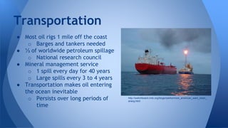 ● Most oil rigs 1 mile off the coast
o Barges and tankers needed
● ⅓ of worldwide petroleum spillage
o National research council
● Mineral management service
o 1 spill every day for 40 years
o Large spills every 3 to 4 years
● Transportation makes oil entering
the ocean inevitable
o Persists over long periods of
time
Transportation
http://switchboard.nrdc.org/blogs/rperks/more_american_want_clean_
energ.html
 
