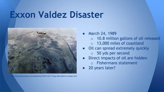 ● March 24, 1989
o 10.8 million gallons of oil released
o 13,000 miles of coastland
● Oil can spread extremely quickly
o 50 yds per second
● Direct impacts of oil are hidden
o Fishermans statement
● 20 years later?
Exxon Valdez Disaster
http://www.bloomberg.com/slideshow/7/2012-04-17/ship-fails-titanic-to-today.html
 