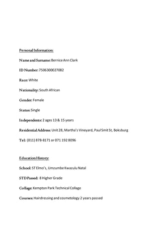 Personal Information:
NameandSurname:BerniceAnn Clark
ID Number:7506300027082
Race:White
Nationality: South African
Gender: Female
Status:Single
Independents:2 ages 13 & 15 years
ResidentialAddress: Unit28, Martha’s Vineyard, PaulSmitSt, Boksburg
Tel: (011) 878-8171 or 071 192 8096
EducationHistory:
School: STElmo’s, UmzumbeKwazulu Natal
STDPassed: 8 Higher Grade
Collage: Kempton Park TechnicalCollage
Courses:Hairdressing and cosmetology 2 years passed
 