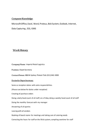 ComputerKnowledge:
MicrosoftOffice, Excel, Word, Proteus, Bick System, Outlook, Internet,
Data Capturing , ESS, ISMS
Work History
CompanyName: Imperial Retail Logistics
Position: Depot Secretary
ContactPerson: HR Mr Sydney Phakati Tel: (011) 842-3000
Dutiesfor DepotSecretary:
Same as reception duties with extra responsibilities
(Please see below for duties under reception)
Creating of purchase orders
Doing a daily head count of all staff, on a Friday doing a weekly head count of all staff
Doing the monthly forecast with my manager
Answering of all queries
Leasing with all vendors
Booking of board rooms for meetings and taking care of catering needs
Correcting the hours for staff on the Blick system, compiling overtime for staff
 
