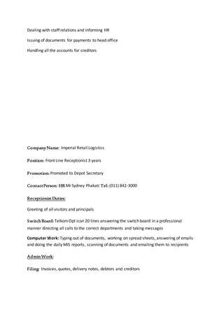 Dealing with staff relations and informing HR
Issuing of documents for payments to head office
Handling all the accounts for creditors
CompanyName: Imperial Retail Logistics
Position: Front Line Receptionist 3 years
Promotion: Promoted to Depot Secretary
ContactPerson: HR Mr Sydney Phakati Tel: (011) 842-3000
ReceptionistDuties:
Greeting of all visitors and principals
SwitchBoard: TelkomOpt icon 20 lines answering the switch board in a professional
manner directing all calls to the correct departments and taking messages
Computer Work: Typing out of documents, working on spread sheets, answering of emails
and doing the daily MIS reports, scanning of documents and emailing them to recipients
AdminWork:
Filing: Invoices, quotes, delivery notes, debtors and creditors
 