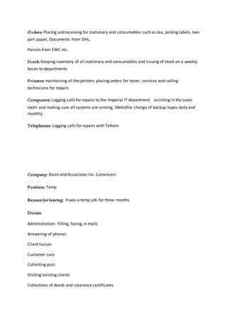 Orders: Placing and receiving for stationary and consumables such as tea, picking labels, two
part paper, Documents from DHL,
Parcels from EWC etc.
Stock: Keeping inventory of all stationary and consumables and issuing of stock on a weekly
bases to departments
Printers: maintaining all the printers placing orders for toner, services and calling
technicians for repairs
Computers: Logging calls for repairs to the Imperial IT department assisting in the sever
room and making sure all systems are running, Metrofile change of backup tapes daily and
monthly
Telephones: Logging calls for repairs with Telkom
Company: Bavin and Associates Inc. Convincers
Position: Temp
Reasonforleaving: It was a temp job for three months
Duties:
Administration: Filling, faxing, e-mails
Answering of phones
Client liaison
Customer care
Collecting post
Visiting existing clients
Collections of deeds and clearance certificates
 