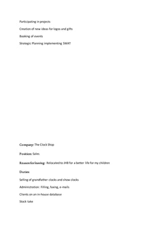 Participating in projects
Creation of new ideas for logos and gifts
Booking of events
Strategic Planning implementing SWAT
Company: The Clock Shop
Position: Sales
Reasonforleaving: Relocated to JHB for a better life for my children
Duties:
Selling of grandfather clocks and show clocks
Administration: Filling, faxing, e-mails
Clients on an in-house database
Stock take
 