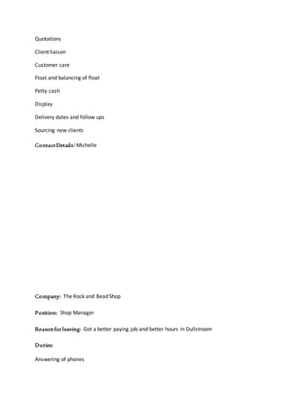 Quotations
Client liaison
Customer care
Float and balancing of float
Petty cash
Display
Delivery dates and follow ups
Sourcing new clients
ContactDetails: Michelle
Company: The Rock and Bead Shop
Position: Shop Manager
Reasonforleaving: Got a better paying job and better hours in Dullstroom
Duties:
Answering of phones
 