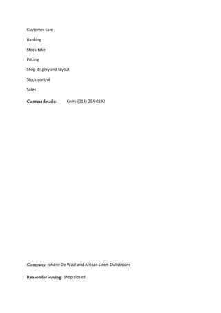 Customer care
Banking
Stock take
Pricing
Shop display and layout
Stock control
Sales
Contactdetails: Kerry (013) 254-0192
Company: Johann De Waal and African Loom Dullstroom
Reasonforleaving: Shop closed
 