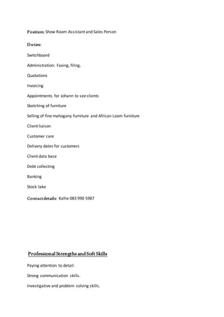 Position: Show Room Assistant and Sales Person
Duties:
Switchboard
Administration: Faxing, filing,
Quotations
Invoicing
Appointments for Johann to see clients
Sketching of furniture
Selling of fine mahogany furniture and African Loom furniture
Client liaison
Customer care
Delivery dates for customers
Client data base
Debt collecting
Banking
Stock take
Contactdetails: Kallie 083 990 5987
Professional StrengthsandSoftSkills
Paying attention to detail.
Strong communication skills.
Investigative and problem solving skills.
 