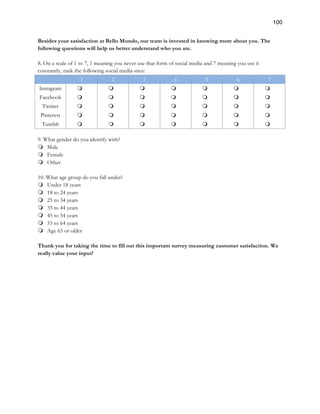 100
Besides your satisfaction at Bello Mundo, our team is invested in knowing more about you. The
following questions will help us better understand who you are.
8. On a scale of 1 to 7, 1 meaning you never use that form of social media and 7 meaning you use it
constantly, rank the following social media sites:
1 2 3 4 5 6 7
Instagram m m m m m m m
Facebook m m m m m m m
Twitter m m m m m m m
Pinterest m m m m m m m
Tumblr m m m m m m m
9. What gender do you identify with?
m Male
m Female
m Other
10. What age group do you fall under?
m Under 18 years
m 18 to 24 years
m 25 to 34 years
m 35 to 44 years
m 45 to 54 years
m 55 to 64 years
m Age 65 or older
Thank you for taking the time to fill out this important survey measuring customer satisfaction. We
really value your input!
 