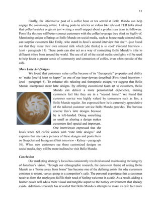 11
Finally, the informative post of a coffee bean or tea served at Bello Mundo can help
engage the community online. Linking posts to articles or videos like relevant TED talks about
that coffee bean/tea origin or just writing a small snippet about a product can draw in followers.
Posts like this one will better connect customers with the coffee beverage they think so highly of.
Mentioning unique offerings at Bello Mundo on social media, such as house-made almond milk,
can surprise customers like Emily, who stated in Jessi’s second interview that she “...just found
out that they make their own almond milk which [she thinks] is so cool” (Second Interview -
Jessi - paragraph 11). These posts can also act as a way of connecting Bello Mundo’s tribe to
different tribes from around the world. The use of all of the social media spotlights will be used
to help foster a greater sense of community and connection of coffee, even when outside of the
cafe.
More Latte Art Designs
We found that customers value coffee because of its “therapeutic” properties and ability
to “make [one’s] heart so happy” as one of our interviewees described (First round interview -
Jessi - paragraph 4). To enhance this relaxing and therapeutic escape, we suggest that Bello
Mundo incorporate more latte designs. By offering customized foam art to customers, Bello
Mundo can deliver a more personalized experience, making
customers feel like they are in a “second home.” We found that
customer service was highly valued by consumers such as Jim, a
Bello Mundo regular. Jim expressed how he is extremely appreciative
of the tailored customer service Bello Mundo provides. The baristas
reverse Jim’s latte designs because
he is left-handed. Doing something
as small as altering a design makes
customers feel special and important.
One interviewee expressed that she
loves when her coffee comes with “cute little designs” and
explains that she takes pictures of these designs and posts them
on Snapchat and Instagram (First interview - Kelsey - paragraph
56). When new customers see these customized designs on
social media, they will be more inclined to visit Bello Mundo.
Conclusion
Our marketing strategy’s focus has consistently revolved around maintaining the integrity
of Jonathan’s vision. Through our ethnographic research, the consistent theme of seeing Bello
Mundo as a “home away from home” has become one of the defining points for why customers
continue to return, versus going to a competitor’s cafe. The personal experience that a customer
receives from the employees fulfills their need of feeling welcome in a cafe. As a result, adding a
leather couch will add a more visual and tangible aspect to the homey environment that already
exists. Additional research has revealed that Bello Mundo’s attempts to make its cafe feel more
 
