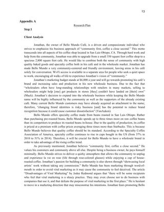 13
Appendix A
Research Plan
Step 1
Client Analysis
Jonathan, the owner of Bello Mundo Café, is a driven and compassionate individual who
strives to emphasize his business approach of “community first, coffee a close second.” This motto
transcends into all aspects of his coffee shop located in San Luis Obispo, CA. Through hard work and
help from the community, Jonathan was able to upgrade from a small 350 square foot coffee shop to a
spacious 2,800 square foot cafe. He would like to combine both the sense of community with high
quality baked goods and specialty coffee both in his café and in the wholesale market. Jonathan has
made Bello Mundo a very community-centered and friendly environment, leaving areas in his café
solely for conversation. Wi-Fi access is available in a separate area for people who seek a quiet space
to work, encouraging all walks of life to experience Jonathan’s vision of “community.”
Jonathan’s marketing budget stands at $6,000 a year and will go towards promoting his café’s
brand and increasing sales and production in his new wholesale business. Due to the fact that
“wholesalers often have long-standing relationships with retailers in many markets, selling to
wholesalers might help [one] get products in stores [they] couldn't have landed on [their] own”
(Mack). Jonathan’s decision to expand into the wholesale business while keeping the Bello Mundo
name will be highly influenced by the community as well as the supporters of the already existing
café. Many current Bello Mundo customers may have already acquired an attachment to the name;
therefore, “changing brand identities is risky business [and] has the potential to reduce brand
recognition because it could cause customer dissatisfaction” (VanAuken).
Bello Mundo offers specialty coffee made from beans roasted in San Luis Obispo. Rather
than purchasing pre-roasted beans, Bello Mundo spends up to three times more on raw coffee beans
than its competitors to produce its roasted beans in-house. Due to the quality of production, its coffee
is priced at a premium with coffee prices averaging three times more than Starbucks. This is because
Bello Mundo believes that quality coffee should be its standard. According to the Specialty Coffee
Association of America, specialty coffee continues to rise in cups bought in the US (from 37% in
2010 to 51% in 2014). Therefore, it will be crucial for Bello Mundo to have a wholesale brand in
order to take advantage of the rising coffee trend.
As previously mentioned, Jonathan believes “community first, coffee a close second.” He
values his customers and community above all else. Despite being a business owner, he pays himself
minimally. Bello Mundo strives to deliver a quirky atmosphere that allows the community to unplug
and experience la vie en rose (life through rose-colored glasses) while enjoying a cup of house-
roasted coffee. Jonathan’s passion for building a community is also shown through “showcasing local
artists’ work without taking any commission.” Bello Mundo has been marketing through word-of-
mouth in order to avoid viral marketing as it may cause the community to feel deceived. The article
“Disadvantages of Viral Marketing” by Jodee Redmond argues that “there will be some recipients
who feel that viral marketing is a sleazy practice. They may even choose not to do business with
companies that use it, and that defeats the purpose of viral marketing in the first place.” He is hesitant
to move in a marketing direction that may misconstrue his intentions. Jonathan fears promoting Bello
 