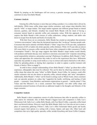 14
Mundo by jumping on the bandwagon will not convey a genuine message, possibly leading his
customers to stray from Bello Mundo.
Customer Analysis
Entering the coffee business is more than just selling a product, it is a culture that is driven by
individuality. While many coffee shops target similar customers, each unique shop identifies their
specific “tribe” or target market. This target market segments into different groups based on shared
interests, qualities, and lifestyle. Jonathan has created Bello Mundo with the intent of having a
consumer interest based on specialty coffee and community values. With this approach, it is no
surprise that Bello Mundo’s tribe consists of coffee enthusiasts, college students, and adults who
desire to escape from the hustle and bustle of everyday life.
With their focus set on community, Bello Mundo has created an atmosphere that promotes
“sit-down conversations” rather than the fast-paced experience that “on-the-go” business people seek.
Consumers that tend to identify with Bello Mundo’s “tribes” range from 35-54 year olds, a population
that consists of 42% of adults who drink specialty coffee (Holmes). While 18-39 year olds are almost
46% more likely to consume coffee outside their home when compared to older consumers (“Coffee
Consumption Trends”). This age range suggests that Bello Mundo’s target market would identify
with products and brands that pay more attention to decisions associated with “corporate storytelling,
social responsibility initiatives, and product sourcing” (Parkinson). In addition, Bello Mundo’s “tribe”
values and appreciates the connections they make as well as the experiences they have. Millennials
especially may partake in using social media as a way to connect and express themselves with others.
Either by uploading photos or sharing their experience in order to capture a perfect moment with
friends or family (“How to engage”).
In order to have a deeper understanding of how Bello Mundo’s “tribes” go about their coffee
experience, ethnographic data must be collected. This can be done by observing customers at other
coffee shops that attract the same “tribes” as Bello Mundo. Scout Coffee, for instance, could offer
similar customers who are also drawn to specialty coffee, relaxed settings, and “artsy” atmospheres.
Additionally, Bello Mundo’s “tribes” can be found in settings such as Whole Foods, where customers
seek out specialty products at a place that “support[s] the health, well-being, and healing of both
people — customers, Team Members, and business organizations in general — and the planet” (“Our
Values and Our Mission”). As a result, customers that frequently visit other coffee shops and
community-centered locations will provide an additional insight to the thoughts and lifestyles of the
target consumer.
Competitor Analysis
Bello Mundo’s direct competitors consist of coffee businesses that offer its specialty coffees in
cafés and/or for wholesale. One of Bello Mundo’s biggest local café competitors is Sally Loo’s
Wholesome Café. Sally Loo’s, unlike Bello Mundo, sells Four Barrel Coffee, a specialty coffee brand
that is not brewed in-house. However, much like Bello Mundo, Sally Loo’s has also set out to create a
place of community gathering (“Home”). Sally Loo’s offers homemade baked goods and locally
sourced organic food options in a setting with a homey, hipster, and open vibe. Other local café
competitors that serve high quality specialty coffee include Kreuzberg and Scout Coffee Company.
 
