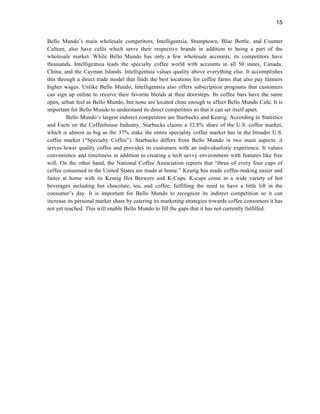15
Bello Mundo’s main wholesale competitors, Intelligentsia, Stumptown, Blue Bottle, and Counter
Culture, also have cafés which serve their respective brands in addition to being a part of the
wholesale market. While Bello Mundo has only a few wholesale accounts, its competitors have
thousands. Intelligentsia leads the specialty coffee world with accounts in all 50 states, Canada,
China, and the Cayman Islands. Intelligentsia values quality above everything else. It accomplishes
this through a direct trade model that finds the best locations for coffee farms that also pay farmers
higher wages. Unlike Bello Mundo, Intelligentsia also offers subscription programs that customers
can sign up online to receive their favorite blends at their doorsteps. Its coffee bars have the same
open, urban feel as Bello Mundo, but none are located close enough to affect Bello Mundo Cafe. It is
important for Bello Mundo to understand its direct competitors so that it can set itself apart.
Bello Mundo’s largest indirect competitors are Starbucks and Keurig. According to Statistics
and Facts on the Coffeehouse Industry, Starbucks claims a 32.8% share of the U.S. coffee market,
which is almost as big as the 37% stake the entire speciality coffee market has in the broader U.S.
coffee market (“Specialty Coffee”). Starbucks differs from Bello Mundo in two main aspects: it
serves lower quality coffee and provides its customers with an individualistic experience. It values
convenience and timeliness in addition to creating a tech savvy environment with features like free
wifi. On the other hand, the National Coffee Association reports that “three of every four cups of
coffee consumed in the United States are made at home.” Keurig has made coffee-making easier and
faster at home with its Keurig Hot Brewers and K-Cups. K-cups come in a wide variety of hot
beverages including hot chocolate, tea, and coffee, fulfilling the need to have a little lift in the
consumer’s day. It is important for Bello Mundo to recognize its indirect competition so it can
increase its personal market share by catering its marketing strategies towards coffee consumers it has
not yet reached. This will enable Bello Mundo to fill the gaps that it has not currently fulfilled.
 