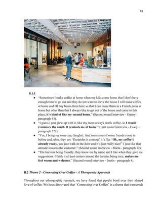 18
B.1.1
● “Sometimes I make coffee at home when my kids come home that I don't have
enough time to go out and they do not want to leave the house I will make coffee
at home and I'll buy beans from here so that I can make them in a French press at
home but other than that I always like to get out of the house and come to this
place, it’s kind of like my second home.” (Second round interview - Danny -
paragraph 43).
● “I guess I just grew up with it, like my mom always drank coffee, so I would
reminisce the smell. It reminds me of home.” (First round interview - Casey -
paragraph 222).
● “Yes, I bring my own cup, (laughs). And sometimes if some friends come in
before and, uhm, they say “Euripides is coming” it’s like “Ok, my coffee’s
already ready, you just walk in the door and it’s just really nice!” I just like that
attitude towards the customer.” (Second round interview - Maria - paragraph 12).
● “The baristas being friendly, they know me by name and I like when they give me
suggestions. I think it all just centers around the baristas being nice, makes me
feel warm and welcome.” (Second round interview - Justin - paragraph 4).
B.2 Theme 2 - Connecting Over Coffee - A Therapeutic Approach
Throughout our ethnographic research, we have found that people bond over their shared
love of coffee. We have discovered that “Connecting over Coffee” is a theme that transcends
 