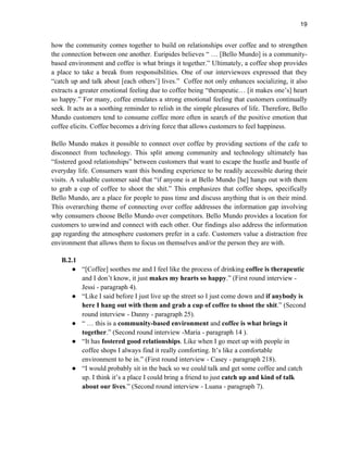 19
how the community comes together to build on relationships over coffee and to strengthen
the connection between one another. Euripides believes “ … [Bello Mundo] is a community-
based environment and coffee is what brings it together.” Ultimately, a coffee shop provides
a place to take a break from responsibilities. One of our interviewees expressed that they
“catch up and talk about [each others’] lives.” Coffee not only enhances socializing, it also
extracts a greater emotional feeling due to coffee being “therapeutic… [it makes one’s] heart
so happy.” For many, coffee emulates a strong emotional feeling that customers continually
seek. It acts as a soothing reminder to relish in the simple pleasures of life. Therefore, Bello
Mundo customers tend to consume coffee more often in search of the positive emotion that
coffee elicits. Coffee becomes a driving force that allows customers to feel happiness.
Bello Mundo makes it possible to connect over coffee by providing sections of the cafe to
disconnect from technology. This split among community and technology ultimately has
“fostered good relationships” between customers that want to escape the hustle and bustle of
everyday life. Consumers want this bonding experience to be readily accessible during their
visits. A valuable customer said that “if anyone is at Bello Mundo [he] hangs out with them
to grab a cup of coffee to shoot the shit.” This emphasizes that coffee shops, specifically
Bello Mundo, are a place for people to pass time and discuss anything that is on their mind.
This overarching theme of connecting over coffee addresses the information gap involving
why consumers choose Bello Mundo over competitors. Bello Mundo provides a location for
customers to unwind and connect with each other. Our findings also address the information
gap regarding the atmosphere customers prefer in a cafe. Customers value a distraction free
environment that allows them to focus on themselves and/or the person they are with.
B.2.1
● “[Coffee] soothes me and I feel like the process of drinking coffee is therapeutic
and I don’t know, it just makes my hearts so happy.” (First round interview -
Jessi - paragraph 4).
● “Like I said before I just live up the street so I just come down and if anybody is
here I hang out with them and grab a cup of coffee to shoot the shit.” (Second
round interview - Danny - paragraph 25).
● “ … this is a community-based environment and coffee is what brings it
together.” (Second round interview -Maria - paragraph 14 ).
● “It has fostered good relationships. Like when I go meet up with people in
coffee shops I always find it really comforting. It’s like a comfortable
environment to be in.” (First round interview - Casey - paragraph 218).
● “I would probably sit in the back so we could talk and get some coffee and catch
up. I think it’s a place I could bring a friend to just catch up and kind of talk
about our lives.” (Second round interview - Luana - paragraph 7).
 