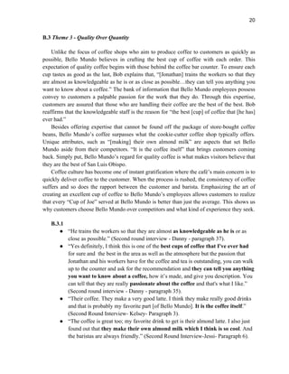 20
B.3 Theme 3 - Quality Over Quantity
Unlike the focus of coffee shops who aim to produce coffee to customers as quickly as
possible, Bello Mundo believes in crafting the best cup of coffee with each order. This
expectation of quality coffee begins with those behind the coffee bar counter. To ensure each
cup tastes as good as the last, Bob explains that, “[Jonathan] trains the workers so that they
are almost as knowledgeable as he is or as close as possible…they can tell you anything you
want to know about a coffee.” The bank of information that Bello Mundo employees possess
convey to customers a palpable passion for the work that they do. Through this expertise,
customers are assured that those who are handling their coffee are the best of the best. Bob
reaffirms that the knowledgeable staff is the reason for “the best [cup] of coffee that [he has]
ever had.”
Besides offering expertise that cannot be found off the package of store-bought coffee
beans, Bello Mundo’s coffee surpasses what the cookie-cutter coffee shop typically offers.
Unique attributes, such as “[making] their own almond milk” are aspects that set Bello
Mundo aside from their competitors. “It is the coffee itself” that brings customers coming
back. Simply put, Bello Mundo’s regard for quality coffee is what makes visitors believe that
they are the best of San Luis Obispo.
Coffee culture has become one of instant gratification where the café’s main concern is to
quickly deliver coffee to the customer. When the process is rushed, the consistency of coffee
suffers and so does the rapport between the customer and barista. Emphasizing the art of
creating an excellent cup of coffee to Bello Mundo’s employees allows customers to realize
that every “Cup of Joe” served at Bello Mundo is better than just the average. This shows us
why customers choose Bello Mundo over competitors and what kind of experience they seek.
B.3.1
● “He trains the workers so that they are almost as knowledgeable as he is or as
close as possible.” (Second round interview - Danny - paragraph 37).
● “Yes definitely, I think this is one of the best cups of coffee that I've ever had
for sure and the best in the area as well as the atmosphere but the passion that
Jonathan and his workers have for the coffee and tea is outstanding, you can walk
up to the counter and ask for the recommendation and they can tell you anything
you want to know about a coffee, how it’s made, and give you description. You
can tell that they are really passionate about the coffee and that's what I like.”
(Second round interview - Danny - paragraph 35).
● “Their coffee. They make a very good latte. I think they make really good drinks
and that is probably my favorite part [of Bello Mundo]. It is the coffee itself.”
(Second Round Interview- Kelsey- Paragraph 3).
● “The coffee is great too; my favorite drink to get is their almond latte. I also just
found out that they make their own almond milk which I think is so cool. And
the baristas are always friendly.” (Second Round Interview-Jessi- Paragraph 6).
 