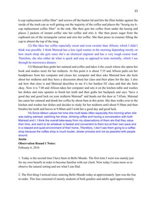 23
k-cup replacement coffee filter” and screws off the basket lid and hits the filter holder against the
inside of the trash can as well getting out the majority of the coffee and places the “keurig my k-
cup replacement coffee filter” in the sink. She then gets her coffee from under the keurig and
places 2 packets of instant coffee into her coffee and stirs it. She then pours sugar from the
cupboard out of the rectangular carton and stirs her coffee. She then pours in creamer filling the
cup to almost the top of the mug.
12) She likes her coffee especially sweet and even sweeter than Allison; which I didn’t
think was possible. I think Mairead has a less rigid routine in the morning depending mostly on
how much sleep she gets since she’s an electrical engineer and has a very tough course load.
Therefore, she also rather do what is quick and easy as opposed to taste normally, which I see
through he microwave dinners.
13) Mairead then grabs her oatmeal and coffee and takes it the couch where she opens her
book and studies more for her midterm. At this point it is about 7:35 and Allison pulls out her
headphones from her computer and closes her computer and then asks Mairead how she feels
about her midterm and they have a discussion about her class and their plans for the day. I also
ask how that class is and Mairead describes to me it’s her hardest EE class and that she feels
okay. Now it is 7:40 and Allison takes her computer and sets it on the kitchen table and washes
her dishes and runs upstairs to brush her teeth and then grabs her backpack and says “have a
good day and good luck on your midterm Mairead” and heads out the door at 7:45am. Mairead
has eaten her oatmeal and drank her coffee by about 8am at this point. She then walks over to the
kitchen and washes her dishes and decides to study for her midterm until about 9:30am and then
brushes her teeth and leaves at 9:40am and I wish her a good day and good luck.
14) Since Allison values her time she multi tasks often especially this morning when she
was eating oatmeal, watching her show, drinking coffee and having a conversation with both
Mairead and I. I think the overall take-away from my observations of them are that they value
their time, and want to do whatever is fastest and convenient to them but at their own pace and
in a relaxed and quiet environment of their home. Therefore, I don’t see them going to a coffee
shop because the coffee shop is much louder, slower process and not as peaceful with people
around.
Justin
Observation Round 1 Notes:
February 6, 2016
1. Today is the second time I have been in Bello Mundo. The first time I went was mainly just
for my own benefit in order to become familiar with our client. Now today I came more so to
observe the natural setting and see what I can find.
2. The first thing I noticed since entering Bello Mundo today at approximately 3pm was the line
to order. This line consisted of mainly students of both genders and adults aged approximately
 