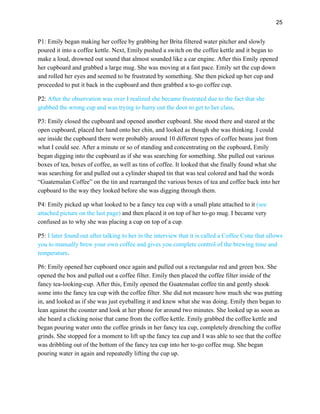 25
P1: Emily began making her coffee by grabbing her Brita filtered water pitcher and slowly
poured it into a coffee kettle. Next, Emily pushed a switch on the coffee kettle and it began to
make a loud, drowned out sound that almost sounded like a car engine. After this Emily opened
her cupboard and grabbed a large mug. She was moving at a fast pace. Emily set the cup down
and rolled her eyes and seemed to be frustrated by something. She then picked up her cup and
proceeded to put it back in the cupboard and then grabbed a to-go coffee cup.
P2: After the observation was over I realized she became frustrated due to the fact that she
grabbed the wrong cup and was trying to hurry out the door to get to her class.
P3: Emily closed the cupboard and opened another cupboard. She stood there and stared at the
open cupboard, placed her hand onto her chin, and looked as though she was thinking. I could
see inside the cupboard there were probably around 10 different types of coffee beans just from
what I could see. After a minute or so of standing and concentrating on the cupboard, Emily
began digging into the cupboard as if she was searching for something. She pulled out various
boxes of tea, boxes of coffee, as well as tins of coffee. It looked that she finally found what she
was searching for and pulled out a cylinder shaped tin that was teal colored and had the words
“Guatemalan Coffee” on the tin and rearranged the various boxes of tea and coffee back into her
cupboard to the way they looked before she was digging through them.
P4: Emily picked up what looked to be a fancy tea cup with a small plate attached to it (see
attached picture on the last page) and then placed it on top of her to-go mug. I became very
confused as to why she was placing a cup on top of a cup.
P5: I later found out after talking to her in the interview that it is called a Coffee Cone that allows
you to manually brew your own coffee and gives you complete control of the brewing time and
temperature.
P6: Emily opened her cupboard once again and pulled out a rectangular red and green box. She
opened the box and pulled out a coffee filter. Emily then placed the coffee filter inside of the
fancy tea-looking-cup. After this, Emily opened the Guatemalan coffee tin and gently shook
some into the fancy tea cup with the coffee filter. She did not measure how much she was putting
in, and looked as if she was just eyeballing it and knew what she was doing. Emily then began to
lean against the counter and look at her phone for around two minutes. She looked up as soon as
she heard a clicking noise that came from the coffee kettle. Emily grabbed the coffee kettle and
began pouring water onto the coffee grinds in her fancy tea cup, completely drenching the coffee
grinds. She stopped for a moment to lift up the fancy tea cup and I was able to see that the coffee
was dribbling out of the bottom of the fancy tea cup into her to-go coffee mug. She began
pouring water in again and repeatedly lifting the cup up.
 
