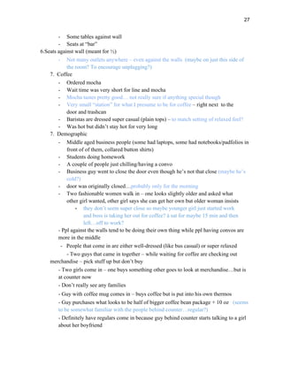 27
- Some tables against wall
- Seats at “bar”
6.Seats against wall (meant for ½)
- Not many outlets anywhere – even against the walls (maybe on just this side of
the room? To encourage unplugging?)
7. Coffee
- Ordered mocha
- Wait time was very short for line and mocha
- Mocha tastes pretty good… not really sure if anything special though
- Very small “station” for what I presume to be for coffee – right next to the
door and trashcan
- Baristas are dressed super casual (plain tops) – to match setting of relaxed feel?
- Was hot but didn’t stay hot for very long
7. Demographic
- Middle aged business people (some had laptops, some had notebooks/padfolios in
front of of them, collared button shirts)
- Students doing homework
- A couple of people just chilling/having a convo
- Business guy went to close the door even though he’s not that close (maybe he’s
cold?)
- door was originally closed…probably only for the morning
- Two fashionable women walk in – one looks slightly older and asked what
other girl wanted, other girl says she can get her own but older woman insists
- they don’t seem super close so maybe younger girl just started work
and boss is taking her out for coffee? à sat for maybe 15 min and then
left…off to work?
- Ppl against the walls tend to be doing their own thing while ppl having convos are
more in the middle
- People that come in are either well-dressed (like bus casual) or super relaxed
- Two guys that came in together – while waiting for coffee are checking out
merchandise – pick stuff up but don’t buy
- Two girls come in – one buys something other goes to look at merchandise…but is
at counter now
- Don’t really see any families
- Guy with coffee mug comes in – buys coffee but is put into his own thermos
- Guy purchases what looks to be half of bigger coffee bean package + 10 oz (seems
to be somewhat familiar with the people behind counter…regular?)
- Definitely have regulars come in because guy behind counter starts talking to a girl
about her boyfriend
 