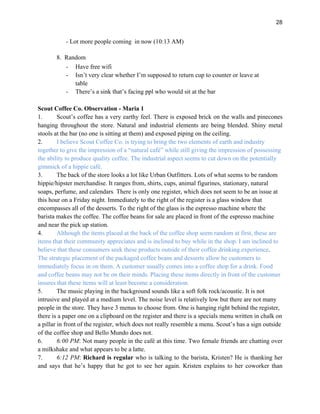 28
- Lot more people coming in now (10:13 AM)
8. Random
- Have free wifi
- Isn’t very clear whether I’m supposed to return cup to counter or leave at
table
- There’s a sink that’s facing ppl who would sit at the bar
Scout Coffee Co. Observation - Maria 1
1. Scout’s coffee has a very earthy feel. There is exposed brick on the walls and pinecones
hanging throughout the store. Natural and industrial elements are being blended. Shiny metal
stools at the bar (no one is sitting at them) and exposed piping on the ceiling.
2. I believe Scout Coffee Co. is trying to bring the two elements of earth and industry
together to give the impression of a “natural café” while still giving the impression of possessing
the ability to produce quality coffee. The industrial aspect seems to cut down on the potentially
gimmick of a hippie café.
3. The back of the store looks a lot like Urban Outfitters. Lots of what seems to be random
hippie/hipster merchandise. It ranges from, shirts, cups, animal figurines, stationary, natural
soaps, perfume, and calendars. There is only one register, which does not seem to be an issue at
this hour on a Friday night. Immediately to the right of the register is a glass window that
encompasses all of the desserts. To the right of the glass is the espresso machine where the
barista makes the coffee. The coffee beans for sale are placed in front of the espresso machine
and near the pick up station.
4. Although the items placed at the back of the coffee shop seem random at first, these are
items that their community appreciates and is inclined to buy while in the shop. I am inclined to
believe that these consumers seek these products outside of their coffee drinking experience.
The strategic placement of the packaged coffee beans and desserts allow he customers to
immediately focus in on them. A customer usually comes into a coffee shop for a drink. Food
and coffee beans may not be on their minds. Placing these items directly in front of the customer
insures that these items will at least become a consideration.
5. The music playing in the background sounds like a soft folk rock/acoustic. It is not
intrusive and played at a medium level. The noise level is relatively low but there are not many
people in the store. They have 3 menus to choose from. One is hanging right behind the register,
there is a paper one on a clipboard on the register and there is a specials menu written in chalk on
a pillar in front of the register, which does not really resemble a menu. Scout’s has a sign outside
of the coffee shop and Bello Mundo does not.
6. 6:00 PM: Not many people in the café at this time. Two female friends are chatting over
a milkshake and what appears to be a latte.
7. 6:12 PM: Richard is regular who is talking to the barista, Kristen? He is thanking her
and says that he’s happy that he got to see her again. Kristen explains to her coworker than
 