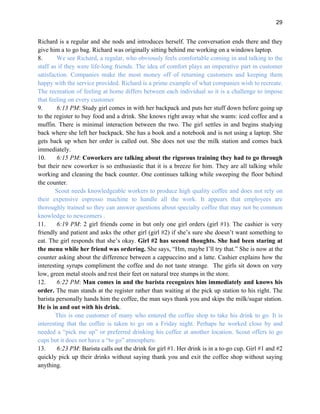 29
Richard is a regular and she nods and introduces herself. The conversation ends there and they
give him a to go bag. Richard was originally sitting behind me working on a windows laptop.
8. We see Richard, a regular, who obviously feels comfortable coming in and talking to the
staff as if they were life-long friends. The idea of comfort plays an imperative part in customer
satisfaction. Companies make the most money off of returning customers and keeping them
happy with the service provided. Richard is a prime example of what companies wish to recreate.
The recreation of feeling at home differs between each individual so it is a challenge to impose
that feeling on every customer
9. 6:13 PM: Study girl comes in with her backpack and puts her stuff down before going up
to the register to buy food and a drink. She knows right away what she wants: iced coffee and a
muffin. There is minimal interaction between the two. The girl settles in and begins studying
back where she left her backpack. She has a book and a notebook and is not using a laptop. She
gets back up when her order is called out. She does not use the milk station and comes back
immediately.
10. 6:15 PM: Coworkers are talking about the rigorous training they had to go through
but their new coworker is so enthusiastic that it is a breeze for him. They are all talking while
working and cleaning the back counter. One continues talking while sweeping the floor behind
the counter.
Scout needs knowledgeable workers to produce high quality coffee and does not rely on
their expensive espresso machine to handle all the work. It appears that employees are
thoroughly trained so they can answer questions about specialty coffee that may not be common
knowledge to newcomers .
11. 6:19 PM: 2 girl friends come in but only one girl orders (girl #1). The cashier is very
friendly and patient and asks the other girl (girl #2) if she’s sure she doesn’t want something to
eat. The girl responds that she’s okay. Girl #2 has second thoughts. She had been staring at
the menu while her friend was ordering. She says, “Hm, maybe I’ll try that.” She is now at the
counter asking about the difference between a cappuccino and a latte. Cashier explains how the
interesting syrups compliment the coffee and do not taste strange. The girls sit down on very
low, green metal stools and rest their feet on natural tree stumps in the store.
12. 6:22 PM: Man comes in and the barista recognizes him immediately and knows his
order. The man stands at the register rather than waiting at the pick up station to his right. The
barista personally hands him the coffee, the man says thank you and skips the milk/sugar station.
He is in and out with his drink.
This is one customer of many who entered the coffee shop to take his drink to go. It is
interesting that the coffee is taken to go on a Friday night. Perhaps he worked close by and
needed a “pick me up” or preferred drinking his coffee at another location. Scout offers to go
cups but it does not have a “to go” atmosphere.
13. 6:23 PM: Barista calls out the drink for girl #1. Her drink is in a to-go cup. Girl #1 and #2
quickly pick up their drinks without saying thank you and exit the coffee shop without saying
anything.
 