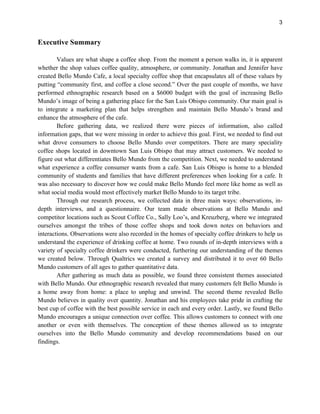 3
Executive Summary
Values are what shape a coffee shop. From the moment a person walks in, it is apparent
whether the shop values coffee quality, atmosphere, or community. Jonathan and Jennifer have
created Bello Mundo Cafe, a local specialty coffee shop that encapsulates all of these values by
putting “community first, and coffee a close second.” Over the past couple of months, we have
performed ethnographic research based on a $6000 budget with the goal of increasing Bello
Mundo’s image of being a gathering place for the San Luis Obispo community. Our main goal is
to integrate a marketing plan that helps strengthen and maintain Bello Mundo’s brand and
enhance the atmosphere of the cafe.
Before gathering data, we realized there were pieces of information, also called
information gaps, that we were missing in order to achieve this goal. First, we needed to find out
what drove consumers to choose Bello Mundo over competitors. There are many speciality
coffee shops located in downtown San Luis Obispo that may attract customers. We needed to
figure out what differentiates Bello Mundo from the competition. Next, we needed to understand
what experience a coffee consumer wants from a cafe. San Luis Obispo is home to a blended
community of students and families that have different preferences when looking for a cafe. It
was also necessary to discover how we could make Bello Mundo feel more like home as well as
what social media would most effectively market Bello Mundo to its target tribe.
Through our research process, we collected data in three main ways: observations, in-
depth interviews, and a questionnaire. Our team made observations at Bello Mundo and
competitor locations such as Scout Coffee Co., Sally Loo’s, and Kreuzberg, where we integrated
ourselves amongst the tribes of those coffee shops and took down notes on behaviors and
interactions. Observations were also recorded in the homes of specialty coffee drinkers to help us
understand the experience of drinking coffee at home. Two rounds of in-depth interviews with a
variety of specialty coffee drinkers were conducted, furthering our understanding of the themes
we created below. Through Qualtrics we created a survey and distributed it to over 60 Bello
Mundo customers of all ages to gather quantitative data.
After gathering as much data as possible, we found three consistent themes associated
with Bello Mundo. Our ethnographic research revealed that many customers felt Bello Mundo is
a home away from home: a place to unplug and unwind. The second theme revealed Bello
Mundo believes in quality over quantity. Jonathan and his employees take pride in crafting the
best cup of coffee with the best possible service in each and every order. Lastly, we found Bello
Mundo encourages a unique connection over coffee. This allows customers to connect with one
another or even with themselves. The conception of these themes allowed us to integrate
ourselves into the Bello Mundo community and develop recommendations based on our
findings.
 