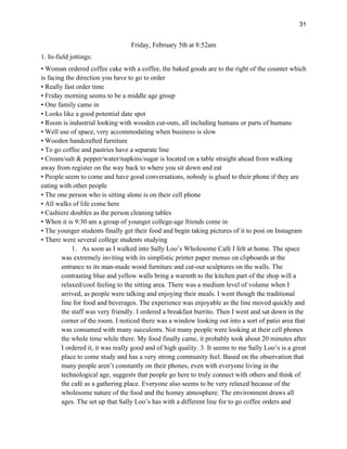 31
Friday, February 5th at 8:52am
1. In-field jottings:
• Woman ordered coffee cake with a coffee, the baked goods are to the right of the counter which
is facing the direction you have to go to order
• Really fast order time
• Friday morning seems to be a middle age group
• One family came in
• Looks like a good potential date spot
• Room is industrial looking with wooden cut-outs, all including humans or parts of humans
• Well use of space, very accommodating when business is slow
• Wooden handcrafted furniture
• To go coffee and pastries have a separate line
• Cream/salt & pepper/water/napkins/sugar is located on a table straight ahead from walking
away from register on the way back to where you sit down and eat
• People seem to come and have good conversations, nobody is glued to their phone if they are
eating with other people
• The one person who is sitting alone is on their cell phone
• All walks of life come here
• Cashiere doubles as the person cleaning tables
• When it is 9:30 am a group of younger college-age friends come in
• The younger students finally get their food and begin taking pictures of it to post on Instagram
• There were several college students studying
1. As soon as I walked into Sally Loo’s Wholesome Café I felt at home. The space
was extremely inviting with its simplistic printer paper menus on clipboards at the
entrance to its man-made wood furniture and cut-out sculptures on the walls. The
contrasting blue and yellow walls bring a warmth to the kitchen part of the shop will a
relaxed/cool feeling to the sitting area. There was a medium level of volume when I
arrived, as people were talking and enjoying their meals. I went though the traditional
line for food and beverages. The experience was enjoyable as the line moved quickly and
the staff was very friendly. I ordered a breakfast burrito. Then I went and sat down in the
corner of the room. I noticed there was a window looking out into a sort of patio area that
was consumed with many succulents. Not many people were looking at their cell phones
the whole time while there. My food finally came, it probably took about 20 minutes after
I ordered it, it was really good and of high quality. 3. It seems to me Sally Loo’s is a great
place to come study and has a very strong community feel. Based on the observation that
many people aren’t constantly on their phones, even with everyone living in the
technological age, suggests that people go here to truly connect with others and think of
the café as a gathering place. Everyone also seems to be very relaxed because of the
wholesome nature of the food and the homey atmosphere. The environment draws all
ages. The set up that Sally Loo’s has with a different line for to go coffee orders and
 