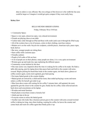 32
dine-in orders is very efficient. My own critique of this however is the width the line area
could be larger as I imagine it would get quite compact if they were really busy.
Kelsey Zerr
BELLO MUNDO OBSERVATIONS:
Friday, February 5th at 10:01am
1. Community Space:
• Space is very open, almost too open, very relaxed environment
• Friends are playing chess at one table
• Cashier takes order through an iPad and those with credit cards scan it through the iPad to pay
• All of the workers have a lot of textures, colors in their clothing, most have tattoos
• Modern art is on the walls: bicycle tire sculpture, colorful pieces, American style, peace signs,
book shelves
• Bar area- younger people are sitting there
• Start coffee while customer pays
• Friendly cashiers
• People of all walks of life are here
• A lot of people are on their phones, many people are alone, it is a very quite environment
• Women goes up and reads tiny sign explaining the different spaces
• Community events bulletin by the door
• One man seems very impatient about the time it is taking for his coffee to be made. He finds a
table after paying, puts his laptop down then paces back and forth to the counter with arms-
crossed. Begins picking his beard then looks at the counter again, sits back down, glances at
coffee counter again, seems more agitated, goes back pacing
• Not many baked goods in the counter display
• Baked goods are noticed by a child and her mom, then ended up buying a scone and mom
orders a coffee for herself, got order to go
• Man from above notes still waiting for his coffee 5 minutes later, still agitated, the more
agitated he gets the closer to the counter he gets, finally has his coffee, looks relieved and sits
back down and concentrates on his laptop
• Wooden and metal furniture
• Small plants everywhere creates a homely feel
• Adults put tips in the jar
• Everyone seems to notice the baked goods
• Another man who looks like a business person goes to the counter with arms crossed worried
coffee is taking too long, stays there looking, wanting his coffee, he leaves the counter and
comes back and waits for coffee again then finally picks it up
 